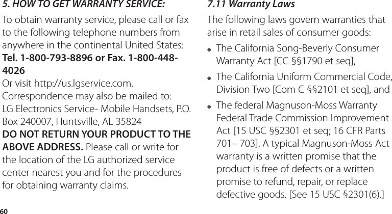 605.  HOW TO GET WARRANTY SERVICE:To obtain warranty service, please call or fax to the following telephone numbers from anywhere in the continental United States: Tel. 1-800-793-8896 or Fax. 1-800-448-4026Or visit http://us.lgservice.com. Correspondence may also be mailed to:LG Electronics Service- Mobile Handsets, P.O. Box 240007, Huntsville, AL 35824DO NOT RETURN YOUR PRODUCT TO THE ABOVE ADDRESS. Please call or write for the location of the LG authorized service center nearest you and for the procedures for obtaining warranty claims.7.11 Warranty LawsThe following laws govern warranties that arise in retail sales of consumer goods:● The California Song-Beverly Consumer Warranty Act [CC §§1790 et seq],● The California Uniform Commercial Code, Division Two [Com C §§2101 et seq], and ● The federal Magnuson-Moss Warranty Federal Trade Commission Improvement Act [15 USC §§2301 et seq; 16 CFR Parts 701– 703]. A typical Magnuson-Moss Act warranty is a written promise that the product is free of defects or a written promise to refund, repair, or replace defective goods. [See 15 USC §2301(6).] 