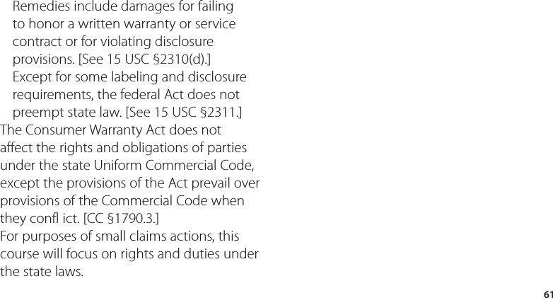 61Remedies include damages for failing to honor a written warranty or service contract or for violating disclosure provisions. [See 15 USC §2310(d).] Except for some labeling and disclosure requirements, the federal Act does not preempt state law. [See 15 USC §2311.]The Consumer Warranty Act does not affect the rights and obligations of parties under the state Uniform Commercial Code, except the provisions of the Act prevail over provisions of the Commercial Code when they confl ict. [CC §1790.3.]For purposes of small claims actions, this course will focus on rights and duties under the state laws.