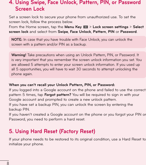 84.  Using Swipe, Face Unlock, Pattern, PIN, or Password Screen LockSet a screen lock to secure your phone from unauthorized use. To set the screen lock, follow the process below.From the Home screen, tap the Menu Key   &gt; Lock screen settings &gt; Select screen lock and select from Swipe, Face Unlock, Pattern, PIN or Password.NOTE: In case that you have trouble with Face Unlock, you can unlock the screen with a pattern and/or PIN as a backup.Warning! Take precautions when using an Unlock Pattern, PIN, or Password. It is very important that you remember the screen unlock information you set. You are allowed 5 attempts to enter your screen unlock information. If you used up all 5 opportunities, you will have to wait 30 seconds to attempt unlocking the phone again.When you can’t recall your Unlock Pattern, PIN, or Password: If you logged into a Google account on the phone and failed to use the correct pattern 5 times, tap Forgot pattern? You will be required to sign in with your Google account and prompted to create a new unlock pattern.If you have set a backup PIN, you can unlock the screen by entering the backup PIN.If you haven’t created a Google account on the phone or you forgot your PIN or Password, you need to perform a hard reset. 5.  Using Hard Reset (Factory Reset)  If your phone needs to be restored to its original condition, use a Hard Reset to initialize your phone.Important notice