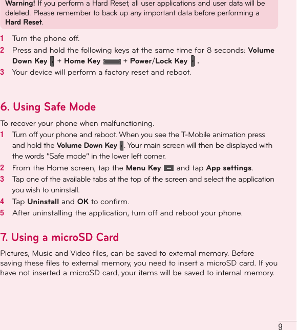 9Warning! If you perform a Hard Reset, all user applications and user data will be deleted. Please remember to back up any important data before performing a Hard Reset.1   Turn the phone off. 2   Press and hold the following keys at the same time for 8 seconds: Volume Down Key   + Home Key   + Power/Lock Key   .3   Your device will perform a factory reset and reboot.6. Using Safe Mode To recover your phone when malfunctioning.1   Turn off your phone and reboot. When you see the T-Mobile animation press and hold the Volume Down Key  . Your main screen will then be displayed with the words “Safe mode” in the lower left corner.2   From the Home screen, tap the Menu Key   and tap App settings.3   Tap one of the available tabs at the top of the screen and select the application you wish to uninstall.4   Tap Uninstall and OK to conﬁ rm.5   After uninstalling the application, turn off and reboot your phone.7.  Using a microSD CardPictures, Music and Video files, can be saved to external memory. Before saving these files to external memory, you need to insert a microSD card. If you have not inserted a microSD card, your items will be saved to internal memory. 