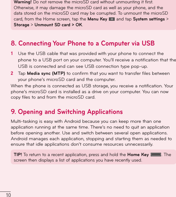 10Warning! Do not remove the microSD card without unmounting it first. Otherwise, it may damage the microSD card as well as your phone, and the data stored on the microSD card may be corrupted. To unmount the microSD card, from the Home screen, tap the Menu Key   and tap System settings &gt; Storage &gt; Unmount SD card &gt; OK.8.  Connecting Your Phone to a Computer via USB1   Use the USB cable that was provided with your phone to connect the phone to a USB port on your computer. You’ll receive a notiﬁ cation that the USB is connected and can see USB connection type pop-up.2   Tap Media sync (MTP) to conﬁ rm that you want to transfer ﬁ les between your phone’s microSD card and the computer.When the phone is connected as USB storage, you receive a notification. Your phone’s microSD card is installed as a drive on your computer. You can now copy files to and from the microSD card.9.  Opening and Switching ApplicationsMulti-tasking is easy with Android because you can keep more than one application running at the same time. There’s no need to quit an application before opening another. Use and switch between several open applications. Android manages each application, stopping and starting them as needed to ensure that idle applications don’t consume resources unnecessarily.TIP! To return to a recent application, press and hold the Home Key . The screen then displays a list of applications you have recently used.Important notice