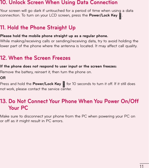 1110.  Unlock Screen When Using Data ConnectionYour screen will go dark if untouched for a period of time when using a data connection. To turn on your LCD screen, press the Power/Lock Key  .11.  Hold the Phone Straight UpPlease hold the mobile phone straight up as a regular phone.While making/receiving calls or sending/receiving data, try to avoid holding the lower part of the phone where the antenna is located. It may affect call quality.12.  When the Screen FreezesIf the phone does not respond to user input or the screen freezes:Remove the battery, reinsert it, then turn the phone on.ORPress and hold the Power/Lock Key  for 10 seconds to turn it off. If it still does not work, please contact the service center.13.  Do Not Connect Your Phone When You Power On/Off Your PC Make sure to disconnect your phone from the PC when powering your PC on or off as it might result in PC errors.