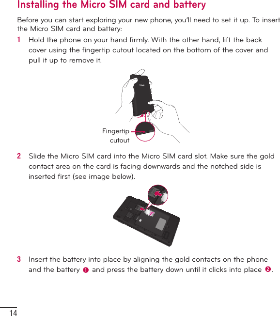 14Getting to know your phoneInstalling the Micro SIM card and batteryBefore you can start exploring your new phone, you’ll need to set it up. To insert the Micro SIM card and battery:1   Hold the phone on your hand ﬁ rmly. With the other hand, lift the back cover using the ﬁ ngertip cutout located on the bottom of the cover and pull it up to remove it.Fingertip cutout2   Slide the Micro SIM card into the Micro SIM card slot. Make sure the gold contact area on the card is facing downwards and the notched side is inserted ﬁ rst (see image below).3   Insert the battery into place by aligning the gold contacts on the phone and the battery   and press the battery down until it clicks into place  .