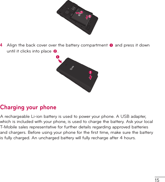 154   Align the back cover over the battery compartment   and press it down until it clicks into place  .Charging your phoneA rechargeable Li-ion battery is used to power your phone. A USB adapter, which is included with your phone, is used to charge the battery. Ask your local T-Mobile sales representative for further details regarding approved batteries and chargers. Before using your phone for the first time, make sure the battery is fully charged. An uncharged battery will fully recharge after 4 hours.