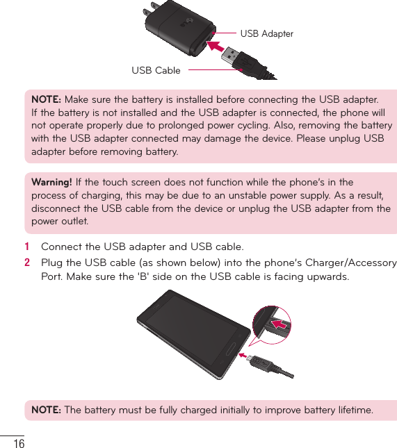 16USB AdapterUSB CableNOTE: Make sure the battery is installed before connecting the USB adapter. If the battery is not installed and the USB adapter is connected, the phone will not operate properly due to prolonged power cycling. Also, removing the battery with the USB adapter connected may damage the device. Please unplug USB adapter before removing battery.Warning! If the touch screen does not function while the phone’s in the process of charging, this may be due to an unstable power supply. As a result, disconnect the USB cable from the device or unplug the USB adapter from the power outlet.1   Connect the USB adapter and USB cable.2   Plug the USB cable (as shown below) into the phone’s Charger/Accessory Port. Make sure the &apos;B&apos; side on the USB cable is facing upwards.NOTE: The battery must be fully charged initially to improve battery lifetime.Getting to know your phone