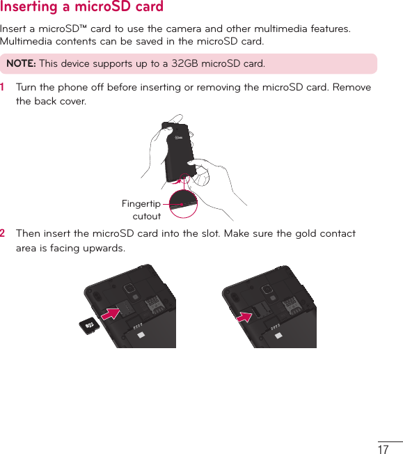 17Inserting a microSD cardInsert a microSD™ card to use the camera and other multimedia features. Multimedia contents can be saved in the microSD card. NOTE: This device supports up to a 32GB microSD card.1   Turn the phone off before inserting or removing the microSD card. Remove the back cover.Fingertip cutout2   Then insert the microSD card into the slot. Make sure the gold contact area is facing upwards.