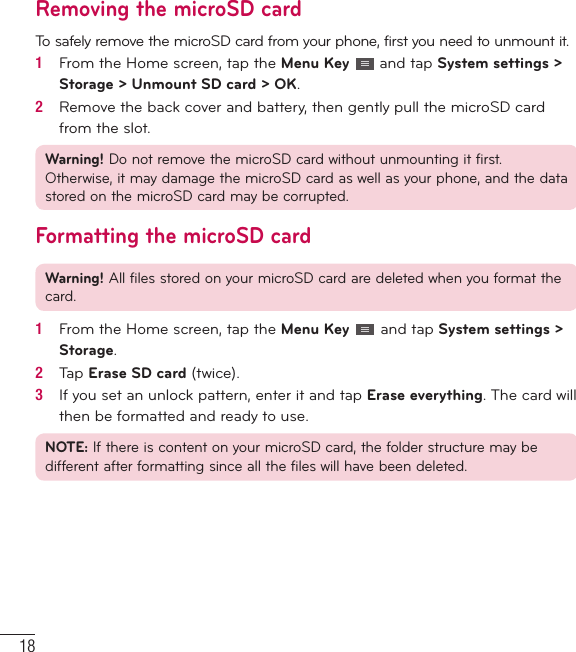 18Removing the microSD cardTo safely remove the microSD card from your phone, first you need to unmount it.1   From the Home screen, tap the Menu Key   and tap System settings &gt; Storage &gt; Unmount SD card &gt; OK.2   Remove the back cover and battery, then gently pull the microSD card from the slot.Warning! Do not remove the microSD card without unmounting it first. Otherwise, it may damage the microSD card as well as your phone, and the data stored on the microSD card may be corrupted.Formatting the microSD cardWarning! All files stored on your microSD card are deleted when you format the card.1   From the Home screen, tap the Menu Key   and tap System settings &gt; Storage.2   Tap Erase SD card (twice).3   If you set an unlock pattern, enter it and tap Erase everything. The card will then be formatted and ready to use.NOTE: If there is content on your microSD card, the folder structure may be different after formatting since all the files will have been deleted.Getting to know your phone