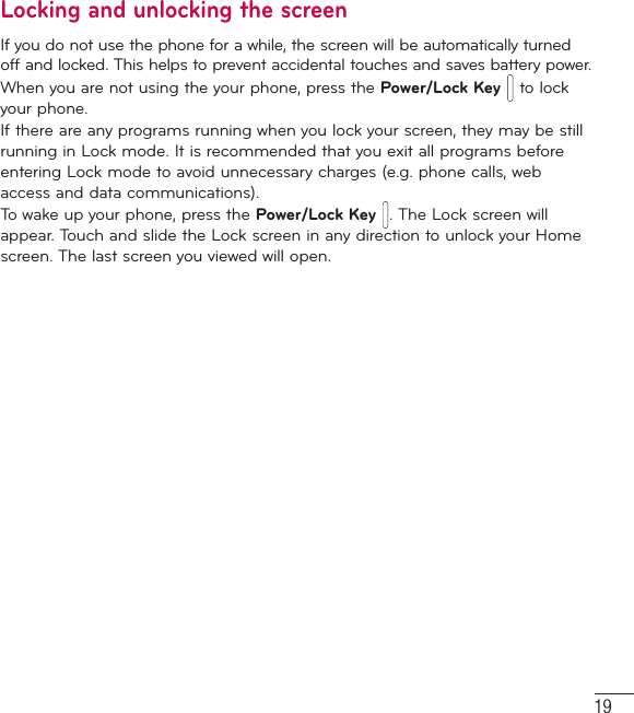 19Locking and unlocking the screenIf you do not use the phone for a while, the screen will be automatically turned off and locked. This helps to prevent accidental touches and saves battery power.When you are not using the your phone, press the Power/Lock Key  to lock your phone. If there are any programs running when you lock your screen, they may be still running in Lock mode. It is recommended that you exit all programs before entering Lock mode to avoid unnecessary charges (e.g. phone calls, web access and data communications).To wake up your phone, press the Power/Lock Key . The Lock screen will appear. Touch and slide the Lock screen in any direction to unlock your Home screen. The last screen you viewed will open.