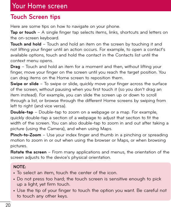 20Your Home screenTouch Screen tipsHere are some tips on how to navigate on your phone.Tap or touch – A single finger tap selects items, links, shortcuts and letters on the on-screen keyboard.Touch and hold – Touch and hold an item on the screen by touching it and not lifting your finger until an action occurs. For example, to open a contact&apos;s available options, touch and hold the contact in the Contacts list until the context menu opens.Drag – Touch and hold an item for a moment and then, without lifting your finger, move your finger on the screen until you reach the target position. You can drag items on the Home screen to reposition them.Swipe or slide – To swipe or slide, quickly move your finger across the surface of the screen, without pausing when you first touch it (so you don’t drag an item instead). For example, you can slide the screen up or down to scroll through a list, or browse through the different Home screens by swiping from left to right (and vice versa).Double-tap – Double-tap to zoom on a webpage or a map. For example, quickly double-tap a section of a webpage to adjust that section to fit the width of the screen. You can also double-tap to zoom in and out after taking a picture (using the Camera), and when using Maps.Pinch-to-Zoom – Use your index finger and thumb in a pinching or spreading motion to zoom in or out when using the browser or Maps, or when browsing pictures.Rotate the screen – From many applications and menus, the orientation of the screen adjusts to the device&apos;s physical orientation.NOTE:•  To select an item, touch the center of the icon.•  Do not press too hard; the touch screen is sensitive enough to pick up a light, yet firm touch.•  Use the tip of your finger to touch the option you want. Be careful not to touch any other keys.