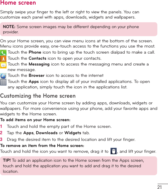 21Home screenSimply swipe your finger to the left or right to view the panels. You can customize each panel with apps, downloads, widgets and wallpapers.NOTE: Some screen images may be different depending on your phone provider.On your Home screen, you can view menu icons at the bottom of the screen. Menu icons provide easy, one-touch access to the functions you use the most.  Touch the Phone icon to bring up the touch screen dialpad to make a call.  Touch the Contacts icon to open your contacts.   Touch the Messaging icon to access the messaging menu and create a new message.  Touch the Browser icon to access to the internet  Touch the Apps icon to display all of your installed applications. To open any application, simply touch the icon in the applications list.Customizing the Home screenYou can customize your Home screen by adding apps, downloads, widgets or wallpapers. For more convenience using your phone, add your favorite apps and widgets to the Home screen.To add items on your Home screen:1   Touch and hold the empty part of the Home screen.2   Tap the Apps, Downloads or Widgets tab.3   Drag the desired item to the desired location and lift your ﬁ nger.To remove an item from the Home screen:Touch and hold the icon you want to remove, drag it to  , and lift your finger.TIP! To add an application icon to the Home screen from the Apps screen, touch and hold the application you want to add and drag it to the desired location.