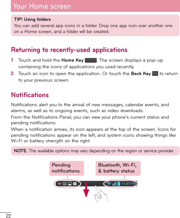 22TIP! Using foldersYou can add several app icons in a folder. Drop one app icon over another one on a Home screen, and a folder will be created.Returning to recently-used applications1   Touch and hold the Home Key . The screen displays a pop-up containing the icons of applications you used recently.2   Touch an icon to open the application. Or touch the Back Key  to return to your previous screen.NotificationsNotifications alert you to the arrival of new messages, calendar events, and alarms, as well as to ongoing events, such as video downloads.From the Notifications Panel, you can view your phone’s current status and pending notifications.When a notification arrives, its icon appears at the top of the screen. Icons for pending notifications appear on the left, and system icons showing things like Wi-Fi or bat tery strength on the right.NOTE: The available options may vary depending on the region or service provider.Pending notificationsBluetooth, Wi-Fi, &amp; battery statusYour Home screen