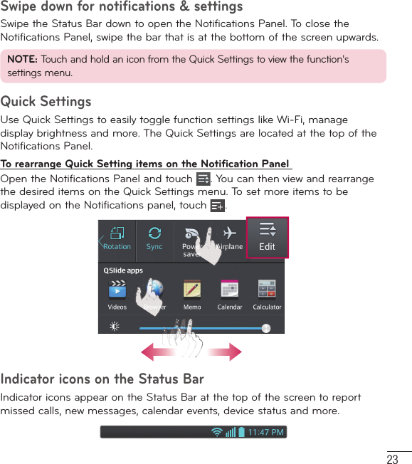 23Swipe down for notifications &amp; settingsSwipe the Status Bar down to open the Notifications Panel. To close the Notifications Panel, swipe the bar that is at the bottom of the screen upwards.NOTE: Touch and hold an icon from the Quick Settings to view the function&apos;s settings menu.Quick SettingsUse Quick Settings to easily toggle function settings like Wi-Fi, manage display brightness and more. The Quick Settings are located at the top of the Notifications Panel.To rearrange Quick Setting items on the Notification Panel Open the Notifications Panel and touch  . You can then view and rearrange the desired items on the Quick Settings menu. To set more items to be displayed on the Notifications panel, touch  .Indicator icons on the Status BarIndicator icons appear on the Status Bar at the top of the screen to report missed calls, new messages, calendar events, device status and more. 