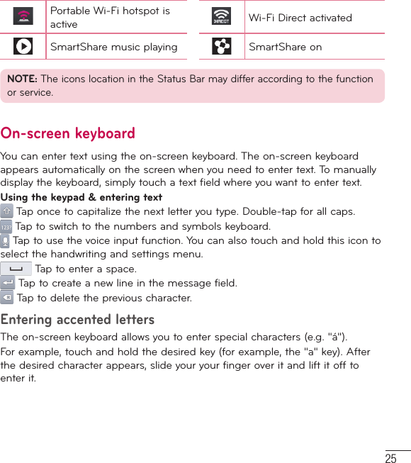 25Portable Wi-Fi hotspot is active Wi-Fi Direct activatedSmartShare music playing SmartShare onNOTE: The icons location in the Status Bar may differ according to the function or service.On-screen keyboardYou can enter text using the on-screen keyboard. The on-screen keyboard appears automatically on the screen when you need to enter text. To manually display the keyboard, simply touch a text field where you want to enter text.Using the keypad &amp; entering text Tap once to capitalize the next letter you type. Double-tap for all caps. Tap to switch to the numbers and symbols keyboard. Tap to use the voice input function. You can also touch and hold this icon to select the handwriting and settings menu. Tap to enter a space. Tap to create a new line in the message field. Tap to delete the previous character.Entering accented lettersThe on-screen keyboard allows you to enter special characters (e.g. &quot;á&quot;).For example, touch and hold the desired key (for example, the &quot;a&quot; key). After the desired character appears, slide your your finger over it and lift it off to enter it.