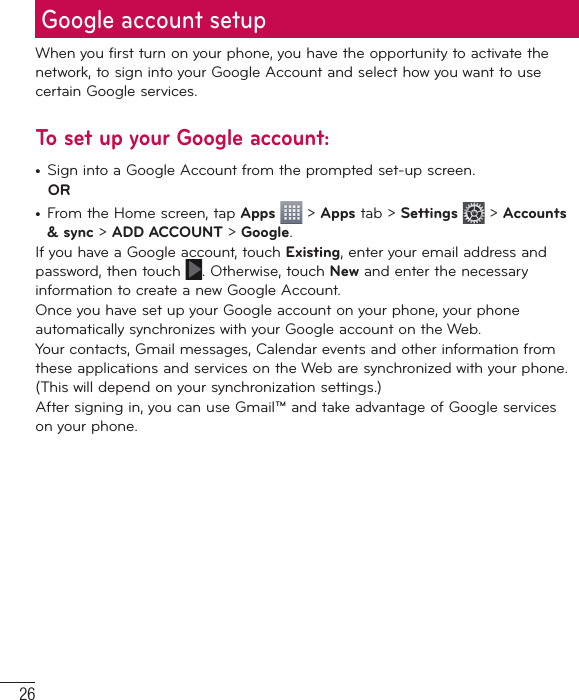 26Google account setupWhen you first turn on your phone, you have the opportunity to activate the network, to sign into your Google Account and select how you want to use certain Google services. To set up your Google account: •  Sign into a Google Account from the prompted set-up screen. OR •  From the Home screen, tap Apps  &gt; Apps tab &gt; Settings  &gt; Accounts &amp; sync &gt; ADD ACCOUNT &gt; Google.If you have a Google account, touch Existing, enter your email address and password, then touch  . Otherwise, touch New and enter the necessary information to create a new Google Account.Once you have set up your Google account on your phone, your phone automatically synchronizes with your Google account on the Web.Your contacts, Gmail messages, Calendar events and other information from these applications and services on the Web are synchronized with your phone. (This will depend on your synchronization settings.)After signing in, you can use Gmail™ and take advantage of Google services on your phone.