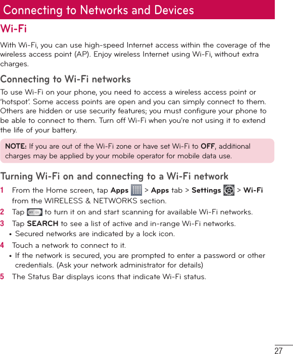 27Connecting to Networks and DevicesWi-FiWith Wi-Fi, you can use high-speed Internet access within the coverage of the wireless access point (AP). Enjoy wireless Internet using Wi-Fi, without extra charges. Connecting to Wi-Fi networksTo use Wi-Fi on your phone, you need to access a wireless access point or ‘hotspot’. Some access points are open and you can simply connect to them. Others are hidden or use security features; you must configure your phone to be able to connect to them. Turn off Wi-Fi when you&apos;re not using it to extend the life of your battery. NOTE: If you are out of the Wi-Fi zone or have set Wi-Fi to OFF, additional charges may be applied by your mobile operator for mobile data use. Turning Wi-Fi on and connecting to a Wi-Fi network1   From the Home screen, tap Apps   &gt; Apps tab &gt; Settings  &gt; Wi-Fi from the WIRELESS &amp; NETWORKS section.2   Tap   to turn it on and start scanning for available Wi-Fi networks.3   Tap SEARCH to see a list of active and in-range Wi-Fi networks.•  Secured networks are indicated by a lock icon.4   Touch a network to connect to it.•  If the network is secured, you are prompted to enter a password or other credentials. (Ask your network administrator for details)5   The Status Bar displays icons that indicate Wi-Fi status.