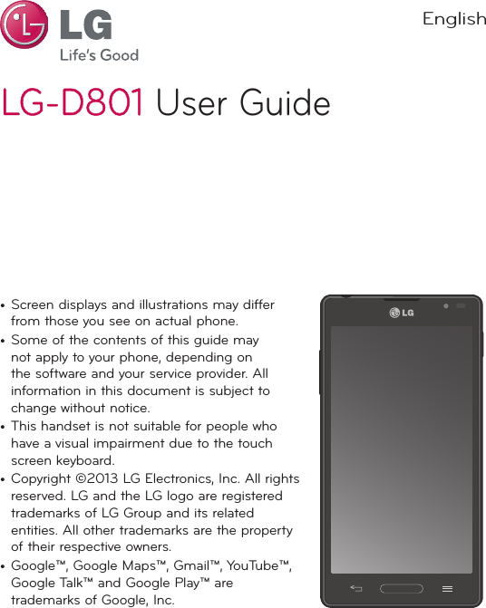 LG-D801LG-D801 User Guide•  Screen displays and illustrations may differ from those you see on actual phone.•  Some of the contents of this guide may not apply to your phone, depending on the software and your service provider. All information in this document is subject to change without notice.•  This handset is not suitable for people who have a visual impairment due to the touch screen keyboard.•  Copyright ©2013 LG Electronics, Inc. All rights reserved. LG and the LG logo are registered trademarks of LG Group and its related entities. All other trademarks are the property of their respective owners.•  Google™, Google Maps™, Gmail™, YouTube™, Google Talk™ and Google Play™ are trademarks of Google, Inc.English