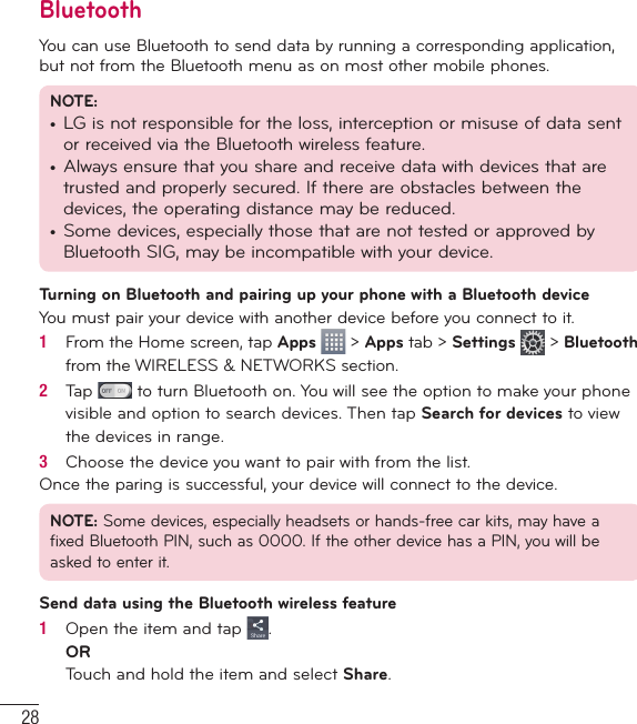 28BluetoothYou can use Bluetooth to send data by running a corresponding application, but not from the Bluetooth menu as on most other mobile phones.NOTE: •  LG is not responsible for the loss, interception or misuse of data sent or received via the Bluetooth wireless feature.•  Always ensure that you share and receive data with devices that are trusted and properly secured. If there are obstacles between the devices, the operating distance may be reduced.•  Some devices, especially those that are not tested or approved by Bluetooth SIG, may be incompatible with your device.Turning on Bluetooth and pairing up your phone with a Bluetooth deviceYou must pair your device with another device before you connect to it.1   From the Home screen, tap Apps  &gt; Apps tab &gt; Settings  &gt; Bluetooth from the WIRELESS &amp; NETWORKS section.2   Tap   to turn Bluetooth on. You will see the option to make your phone visible and option to search devices. Then tap Search for devices to view the devices in range.3   Choose the device you want to pair with from the list.Once the paring is successful, your device will connect to the device.NOTE: Some devices, especially headsets or hands-free car kits, may have a fixed Bluetooth PIN, such as 0000. If the other device has a PIN, you will be asked to enter it.Send data using the Bluetooth wireless feature1   Open the item and tap  .ORTouch and hold the item and select Share.Connecting to Networks and Devices