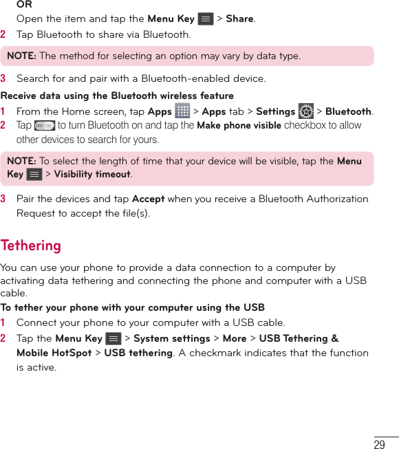 29OROpen the item and tap the Menu Key   &gt; Share.2   Tap Bluetooth to share via Bluetooth.NOTE: The method for selecting an option may vary by data type.3   Search for and pair with a Bluetooth-enabled device.Receive data using the Bluetooth wireless feature1   From the Home screen, tap Apps  &gt; Apps tab &gt; Settings  &gt; Bluetooth.2   Tap   to turn Bluetooth on and tap the Make phone visible checkbox to allow other devices to search for yours.NOTE: To select the length of time that your device will be visible, tap the Menu Key   &gt; Visibility timeout.3   Pair the devices and tap Accept when you receive a Bluetooth Authorization Request to accept the ﬁ le(s).TetheringYou can use your phone to provide a data connection to a computer by activating data tethering and connecting the phone and computer with a USB cable.To tether your phone with your computer using the USB1   Connect your phone to your computer with a USB cable. 2   Tap the Menu Key   &gt; System settings &gt; More &gt; USB Tethering &amp; Mobile HotSpot &gt; USB tethering. A checkmark indicates that the function is active.