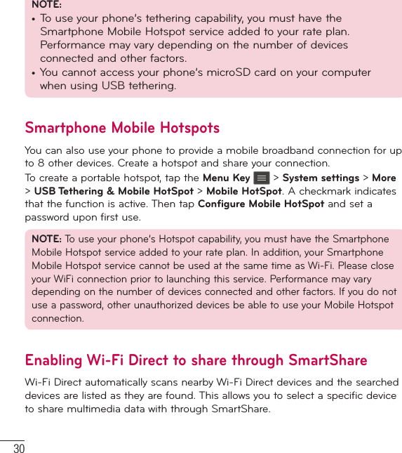 30NOTE:•  To use your phone’s tethering capability, you must have the Smartphone Mobile Hotspot service added to your rate plan. Performance may vary depending on the number of devices connected and other factors.•  You cannot access your phone’s microSD card on your computer when using USB tethering.Smartphone Mobile HotspotsYou can also use your phone to provide a mobile broadband connection for up to 8 other devices. Create a hotspot and share your connection.To create a portable hotspot, tap the Menu Key   &gt; System settings &gt; More &gt; USB Tethering &amp; Mobile HotSpot &gt; Mobile HotSpot. A checkmark indicates that the function is active. Then tap Configure Mobile HotSpot and set a password upon first use.NOTE: To use your phone’s Hotspot capability, you must have the Smartphone Mobile Hotspot service added to your rate plan. In addition, your Smartphone Mobile Hotspot service cannot be used at the same time as Wi-Fi. Please close your WiFi connection prior to launching this service. Performance may vary depending on the number of devices connected and other factors. If you do not use a password, other unauthorized devices be able to use your Mobile Hotspot connection.Enabling Wi-Fi Direct to share through SmartShareWi-Fi Direct automatically scans nearby Wi-Fi Direct devices and the searched devices are listed as they are found. This allows you to select a specific device to share multimedia data with through SmartShare.Connecting to Networks and Devices