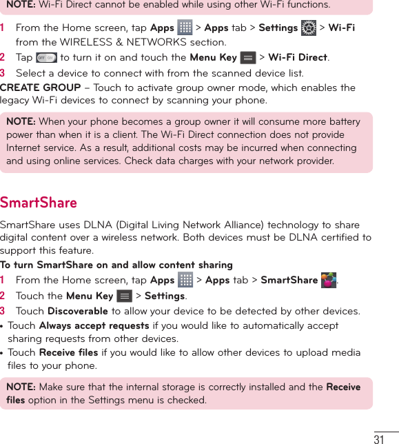 31NOTE: Wi-Fi Direct cannot be enabled while using other Wi-Fi functions.1   From the Home screen, tap Apps  &gt; Apps tab &gt; Settings   &gt; Wi-Fi from the WIRELESS &amp; NETWORKS section.2   Tap   to turn it on and touch the Menu Key   &gt; Wi-Fi Direct.3   Select a device to connect with from the scanned device list.CREATE GROUP – Touch to activate group owner mode, which enables the legacy Wi-Fi devices to connect by scanning your phone.NOTE: When your phone becomes a group owner it will consume more battery power than when it is a client. The Wi-Fi Direct connection does not provide Internet service. As a result, additional costs may be incurred when connecting and using online services. Check data charges with your network provider.SmartShareSmartShare uses DLNA (Digital Living Network Alliance) technology to share digital content over a wireless network. Both devices must be DLNA certified to support this feature.To turn SmartShare on and allow content sharing1   From the Home screen, tap Apps   &gt; Apps tab &gt; SmartShare  .2   Touch the Menu Key   &gt; Settings.3   Touch Discoverable to allow your device to be detected by other devices.•  Touch Always accept requests if you would like to automatically accept sharing requests from other devices.•  Touch Receive files if you would like to allow other devices to upload media files to your phone.NOTE: Make sure that the internal storage is correctly installed and the Receive files option in the Settings menu is checked.