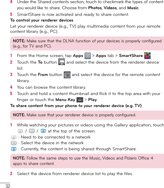 324   Under the Shared contents section, touch to checkmark the types of content you would like to share. Choose from Photos, Videos, and Music.5   SmartShare is now activated and ready to share content.To control your renderer devicesLet your renderer device (e.g., TV) play multimedia content from your remote content library (e.g., PC).NOTE: Make sure that the DLNA function of your devices is properly configured (e.g., for TV and PC).1   From the Home screen, tap Apps   &gt; Apps tab &gt; SmartShare  .2   Touch the To  button   and select the device from the renderer device list.3   Touch the From button   and select the device for the remote content library.4   You can browse the content library.5   Touch and hold a content thumbnail and ﬂ ick it to the top area with your ﬁ nger or touch the Menu Key  &gt; Play.To share content from your phone to your renderer device (e.g. TV) NOTE: Make sure that your renderer device is properly configured.1   While watching your pictures or videos using the Gallery application, touch  /   /   at the top of the screen. : Need to be connected to a network  : Select the device in the network :  Currently, the content is being shared through SmartShare.NOTE: Follow the same steps to use the Music, Videos and Polaris Office 4 apps to share content.2   Select the device from renderer device list to play the ﬁ les.Connecting to Networks and Devices