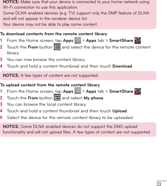 33NOTICE: Make sure that your device is connected to your home network using Wi-Fi connection to use this application.Some DLNA enabled devices (e.g. TV) support only the DMP feature of DLNA and will not appear in the renderer device list.Your device may not be able to play some content.To download contents from the remote content library1   From the Home screen, tap Apps   &gt; Apps tab &gt; SmartShare  .2   Touch the From button   and select the device for the remote content library.3   You can now browse the content library.4   Touch and hold a content thumbnail and then touch Download.NOTICE: A few types of content are not supported.To upload content from the remote content library1   From the Home screen, tap Apps   &gt; Apps tab &gt; SmartShare  .2   Touch the From button   and select My phone.3   You can browse the local content library.4   Touch and hold a content thumbnail and then touch Upload.5   Select the device for the remote content library to be uploaded.NOTICE: Some DLNA enabled devices do not support the DMS upload functionality and will not upload files. A few types of content are not supported.