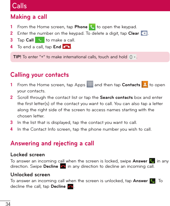 34CallsMaking a call1   From the Home screen, tap Phone   to open the keypad.2   Enter the number on the keypad. To delete a digit, tap Clear  .3   Tap Call  to make a call.4   To end a call, tap End  .TIP! To enter “+” to make international calls, touch and hold  .Calling your contacts1   From the Home screen, tap Apps   and then tap Contacts   to open your contacts.2   Scroll through the contact list or tap the Search contacts box and enter the ﬁ rst letter(s) of the contact you want to call. You can also tap a letter along the right side of the screen to access names starting with the chosen letter.3   In the list that is displayed, tap the contact you want to call.4   In the Contact Info screen, tap the phone number you wish to call.Answering and rejecting a callLocked screenTo answer an incoming call when the screen is locked, swipe Answer  in any direction. Swipe Decline  in any direction to decline an incoming call.Unlocked screenTo answer an incoming call when the screen is unlocked, tap Answer . To decline the call, tap Decline  .