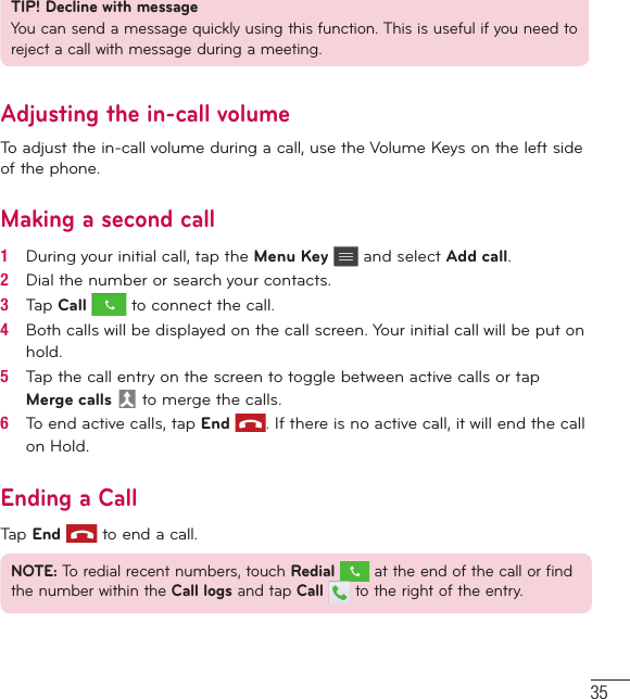 35TIP! Decline with messageYou can send a message quickly using this function. This is useful if you need to reject a call with message during a meeting.Adjusting the in-call volumeTo adjust the in-call volume during a call, use the Volume Keys on the left side of the phone.Making a second call1   During your initial call, tap the Menu Key  and select Add call.2   Dial the number or search your contacts.3   Tap Call  to connect the call.4   Both calls will be displayed on the call screen. Your initial call will be put on hold.5   Tap the call entry on the screen to toggle between active calls or tap Merge calls  to merge the calls.6   To end active calls, tap End . If there is no active call, it will end the call on Hold.Ending a CallTap End  to end a call.NOTE: To redial recent numbers, touch Redial  at the end of the call or find the number within the Call logs and tap Call   to the right of the entry.