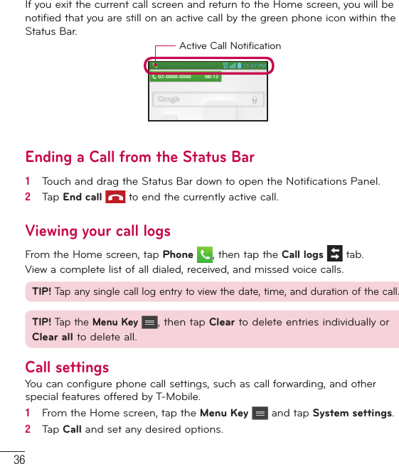 36If you exit the current call screen and return to the Home screen, you will be notified that you are still on an active call by the green phone icon within the Status Bar.Active Call NotificationEnding a Call from the Status Bar1   Touch and drag the Status Bar down to open the Notiﬁ cations Panel.2   Tap End call  to end the currently active call.Viewing your call logsFrom the Home screen, tap Phone , then tap the Call logs  tab.View a complete list of all dialed, received, and missed voice calls.TIP! Tap any single call log entry to view the date, time, and duration of the call.TIP! Tap the Menu Key , then tap Clear to delete entries individually or Clear all to delete all.Call settingsYou can configure phone call settings, such as call forwarding, and other special features offered by T-Mobile.1   From the Home screen, tap the Menu Key   and tap System settings.2   Tap Call and set any desired options.Calls