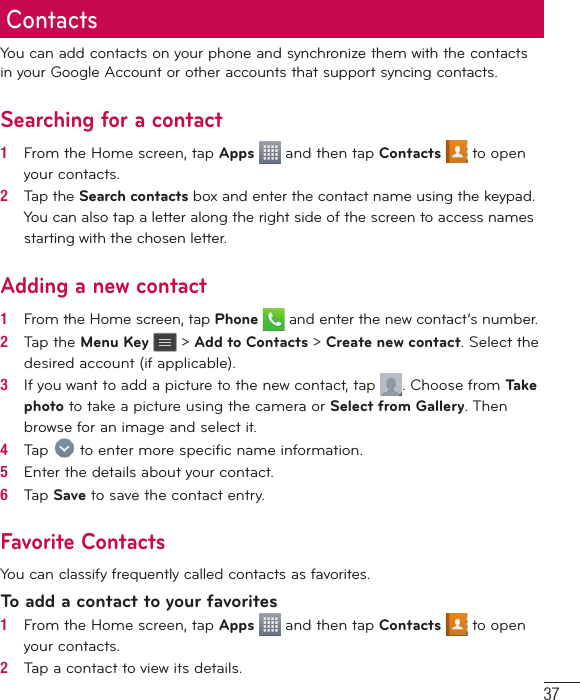 37ContactsYou can add contacts on your phone and synchronize them with the contacts in your Google Account or other accounts that support syncing contacts.Searching for a contact1   From the Home screen, tap Apps   and then tap Contacts   to open your contacts.2   Tap the Search contacts box and enter the contact name using the keypad. You can also tap a letter along the right side of the screen to access names starting with the chosen letter.Adding a new contact1   From the Home screen, tap Phone  and enter the new contact’s number.2   Tap the Menu Key   &gt; Add to Contacts &gt; Create new contact. Select the desired account (if applicable).3   If you want to add a picture to the new contact, tap  . Choose from Tak e  photo to take a picture using the camera or Select from Gallery. Then browse for an image and select it.4   Tap   to enter more speciﬁ c name information.5   Enter the details about your contact.6   Tap Save to save the contact entry.Favorite ContactsYou can classify frequently called contacts as favorites.To add a contact to your favorites1   From the Home screen, tap Apps   and then tap Contacts   to open your contacts.2   Tap a contact to view its details.