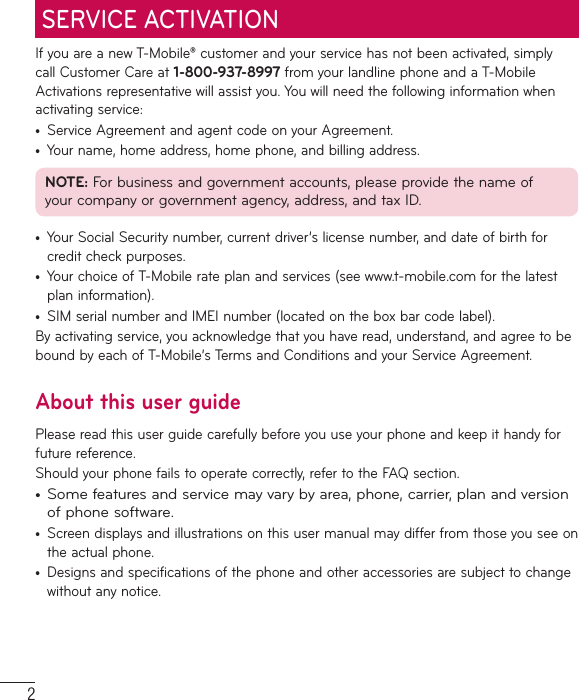 2If you are a new T-Mobile® customer and your service has not been activated, simply call Customer Care at 1-800-937-8997 from your landline phone and a T-Mobile Activations representative will assist you. You will need the following information when activating service:•  Service Agreement and agent code on your Agreement.•  Your name, home address, home phone, and billing address.NOTE: For business and government accounts, please provide the name of your company or government agency, address, and tax ID.•  Your Social Security number, current driver’s license number, and date of birth for credit check purposes.•  Your choice of T-Mobile rate plan and services (see www.t-mobile.com for the latest plan information).•  SIM serial number and IMEI number (located on the box bar code label).By activating service, you acknowledge that you have read, understand, and agree to be bound by each of T-Mobile’s Terms and Conditions and your Service Agreement.About this user guidePlease read this user guide carefully before you use your phone and keep it handy for future reference.Should your phone fails to operate correctly, refer to the FAQ section.•  Some features and service may vary by area, phone, carrier, plan and version of phone software.•  Screen displays and illustrations on this user manual may differ from those you see on the actual phone.•  Designs and specifications of the phone and other accessories are subject to change without any notice.SERVICE ACTIVATION