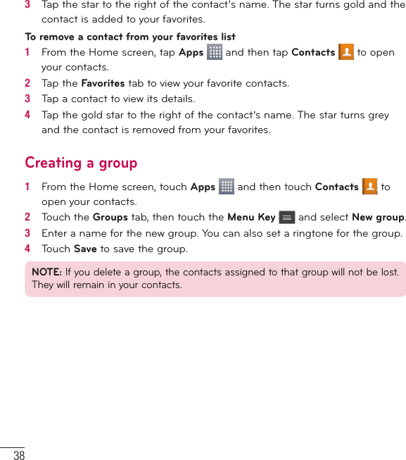 383   Tap the star to the right of the contact’s name. The star turns gold and the contact is added to your favorites.To remove a contact from your favorites list1   From the Home screen, tap Apps   and then tap Contacts   to open your contacts.2   Tap the Favorites tab to view your favorite contacts.3   Tap a contact to view its details.4   Tap the gold star to the right of the contact’s name. The star turns grey and the contact is removed from your favorites.Creating a group1   From the Home screen, touch Apps   and then touch Contacts  to open your contacts.2   Touch the Groups tab, then touch the Menu Key  and select New group.3   Enter a name for the new group. You can also set a ringtone for the group.4   Touch Save to save the group.NOTE: If you delete a group, the contacts assigned to that group will not be lost. They will remain in your contacts.Contacts