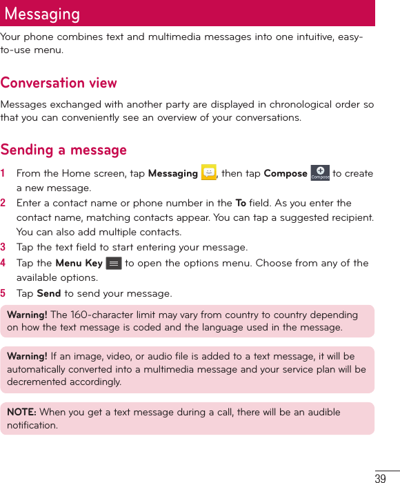 39MessagingYour phone combines text and multimedia messages into one intuitive, easy-to-use menu.Conversation viewMessages exchanged with another party are displayed in chronological order so that you can conveniently see an overview of your conversations.Sending a message1   From the Home screen, tap Messaging , then tap Compose  to create a new message.2   Enter a contact name or phone number in the To  ﬁ eld. As you enter the contact name, matching contacts appear. You can tap a suggested recipient. You can also add multiple contacts.3   Tap the text ﬁ eld to start entering your message.4   Tap the Menu Key  to open the options menu. Choose from any of the available options.5   Tap Send to send your message.Warning! The 160-character limit may vary from country to country depending on how the text message is coded and the language used in the message.Warning! If an image, video, or audio file is added to a text message, it will be automatically converted into a multimedia message and your service plan will be decremented accordingly.NOTE: When you get a text message during a call, there will be an audible notification.