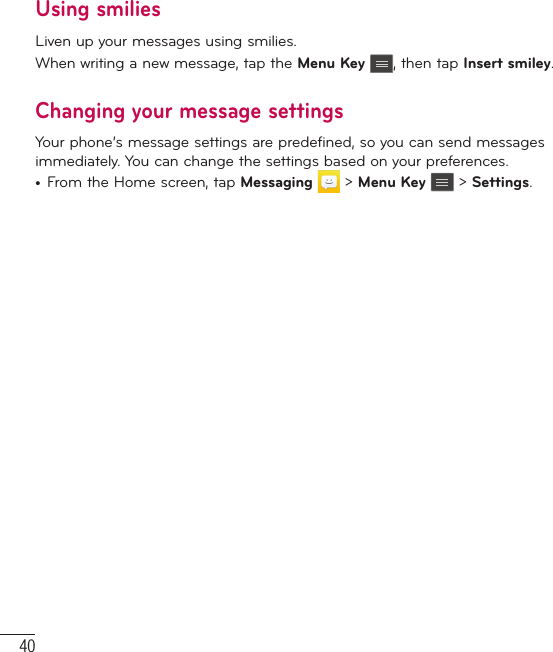 40Using smiliesLiven up your messages using smilies.When writing a new message, tap the Menu Key , then tap Insert smiley.Changing your message settingsYour phone’s message settings are predefined, so you can send messages immediately. You can change the settings based on your preferences.•  From the Home screen, tap Messaging  &gt; Menu Key  &gt; Settings.Messaging