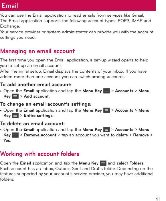 41EmailYou can use the Email application to read emails from services like Gmail. The Email application supports the following account types: POP3, IMAP and Exchange.Your service provider or system administrator can provide you with the account settings you need.Managing an email accountThe first time you open the Email application, a set-up wizard opens to help you to set up an email account.After the initial setup, Email displays the contents of your inbox. If you have added more than one account, you can switch among accounts.To add another email account:•  Open the Email application and tap the Menu Key  &gt; Accounts &gt; Menu Key  &gt; Add account.To change an email account’s settings:•  Open the Email application and tap the Menu Key  &gt; Accounts &gt; Menu Key  &gt; Entire settings.To delete an email account:•  Open the Email application and tap the Menu Key  &gt; Accounts &gt; Menu Key  &gt; Remove account &gt; tap an account you want to delete &gt; Remove &gt; Yes.Working with account foldersOpen the Email application and tap the Menu Key  and select Folders. Each account has an Inbox, Outbox, Sent and Drafts folder. Depending on the features supported by your account’s service provider, you may have additional folders.