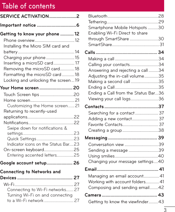 3Table of contentsSERVICE ACTIVATION ......................2Important notice ................................6Getting to know your phone ........... 12Phone overview ......................................12Installing the Micro SIM card and battery ...................................................... 14Charging your phone ...........................15Inserting a microSD card .................... 17Removing the microSD card..............18Formatting the microSD card ............18Locking and unlocking the screen ...19Your Home screen ........................... 20Touch Screen tips ................................20Home screen ..........................................21Customizing the Home screen ...... 21Returning to recently-used applications............................................22Notiﬁ cations ...........................................22Swipe down for notiﬁ cations &amp; settings ................................................ 23Quick Settings ...................................23Indicator icons on the Status Bar....23On-screen keyboard ............................25Entering accented letters................25Google account setup ..................... 26Connecting to Networks and Devices ............................................. 27Wi-Fi ........................................................ 27Connecting to Wi-Fi networks....... 27Turning Wi-Fi on and connecting to a Wi-Fi network ............................ 27Bluetooth ................................................28Tethering .................................................29Smartphone Mobile Hotspots ..........30Enabling Wi-Fi Direct to share through SmartShare ...........................30SmartShare .............................................31Calls .................................................. 34Making a call .........................................34Calling your contacts ...........................34Answering and rejecting a call .........34Adjusting the in-call volume .............35Making a second call ..........................35Ending a Call .........................................35Ending a Call from the Status Bar...36Viewing your call logs ..........................36Contacts ............................................37Searching for a contact ...................... 37Adding a new contact ......................... 37Favorite Contacts.................................. 37Creating a group ..................................38Messaging ........................................ 39Conversation view ................................39Sending a message ............................39Using smilies .........................................40Changing your message settings ....40Email .................................................. 41Managing an email account...............41Working with account folders.............41Composing and sending email ........42Camera ............................................. 43Getting to know the viewﬁ nder .........43