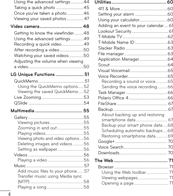 4Using the advanced settings ............44Taking a quick photo  ..........................45Once you&apos;ve taken a photo ................46Viewing your saved photos ................ 47Video camera ................................... 48Getting to know the viewﬁ nder .........48Using the advanced settings ............49Recording a quick video .....................49After recording a video .......................50Watching your saved videos ..............50Adjusting the volume when viewing a video .....................................................50LG Unique Functions ....................... 51QuickMemo ............................................51Using the QuickMemo options .....52Viewing the saved QuickMemo ....52Live Zooming ........................................53QSlide .....................................................54Multimedia ....................................... 55Gallery .....................................................55Viewing pictures ................................55Zooming in and out .........................55Playing videos ....................................55Viewing photo and video options ....56Deleting images and videos ..........56Setting as wallpaper .........................56Videos .....................................................56Playing a video ..................................56Music ....................................................... 57Add music ﬁ les to your phone ...... 57Transfer music using Media sync (MTP) ...................................................58Playing a song ...................................58Utilities ............................................. 60411 &amp; More .............................................60Setting your alarm ...............................60Using your calculator...........................60Adding an event to your calendar ....61Lookout Security ................................... 61T-Mobile TV ...........................................62T-Mobile Name ID ...............................63Slacker Radio ........................................63File manager .........................................63Application Manager ...........................64Scout .......................................................64Visual Voicemail ....................................65Voice Recorder ......................................65Recording a sound or voice ...........65Sending the voice recording..........66Task Manager ........................................66Polaris Ofﬁ ce 4 .....................................66FileShare ................................................. 67Backup .................................................... 67About backing up and restoring smartphone data .............................. 67Backup your smart phone data ....68Scheduling automatic backups ....68Restoring smartphone data ........... 69Google+ .................................................. 70Voice Search .......................................... 70Downloads .............................................. 70The Web ............................................ 71Browser .................................................... 71Using the Web toolbar ..................... 71Viewing webpages ............................. 71Opening a page ................................. 71Table of contents