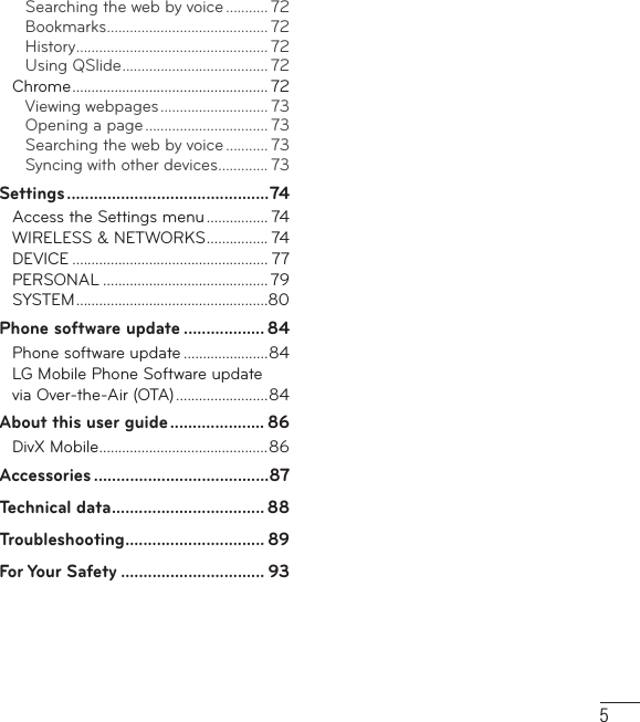 5Searching the web by voice ........... 72Bookmarks .......................................... 72History .................................................. 72Using QSlide ...................................... 72Chrome ................................................... 72Viewing webpages ............................ 73Opening a page ................................ 73Searching the web by voice ........... 73Syncing with other devices ............. 73Settings .............................................74Access the Settings menu ................ 74WIRELESS &amp; NETWORKS ................ 74DEVICE ................................................... 77PERSONAL ........................................... 79SYSTEM ..................................................80Phone software update .................. 84Phone software update ......................84LG Mobile Phone Software update via Over-the-Air (OTA) ........................84About this user guide ..................... 86DivX Mobile ............................................86Accessories .......................................87Technical data .................................. 88Troubleshooting ............................... 89For Your Safety ................................ 93
