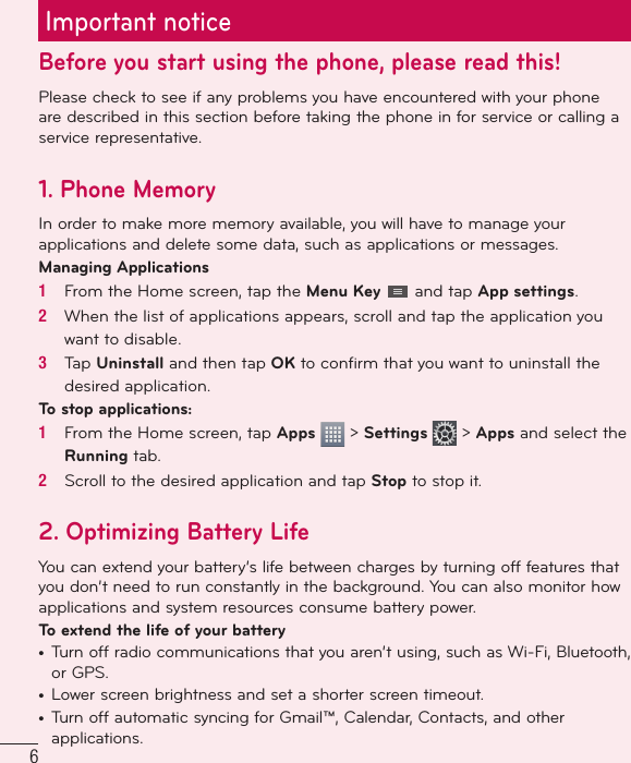 6Important noticeBefore you start using the phone, please read this!Please check to see if any problems you have encountered with your phone are described in this section before taking the phone in for service or calling a service representative.1. Phone MemoryIn order to make more memory available, you will have to manage your applications and delete some data, such as applications or messages.Managing Applications 1   From the Home screen, tap the Menu Key   and tap App settings.2   When the list of applications appears, scroll and tap the application you want to disable.3   Tap Uninstall and then tap OK to conﬁ rm that you want to uninstall the desired application.To stop applications:1   From the Home screen, tap Apps   &gt; Settings   &gt; Apps and select the Running tab.2   Scroll to the desired application and tap Stop to stop it.2.  Optimizing Battery LifeYou can extend your battery’s life between charges by turning off features that you don’t need to run constantly in the background. You can also monitor how applications and system resources consume battery power. To extend the life of your battery•  Turn off radio communications that you aren’t using, such as Wi-Fi, Bluetooth, or GPS. •  Lower screen brightness and set a shorter screen timeout.•  Turn off automatic syncing for Gmail™, Calendar, Contacts, and other applications.