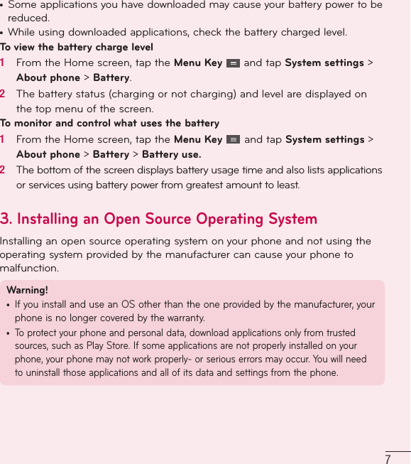 7•  Some applications you have downloaded may cause your battery power to be reduced.•  While using downloaded applications, check the battery charged level.To view the battery charge level1   From the Home screen, tap the Menu Key   and tap System settings &gt; About phone &gt; Battery.2   The battery status (charging or not charging) and level are displayed on the top menu of the screen.To monitor and control what uses the battery1   From the Home screen, tap the Menu Key   and tap System settings &gt; About phone &gt; Battery &gt; Battery use.2   The bottom of the screen displays battery usage time and also lists applications or services using battery power from greatest amount to least.3.  Installing an Open Source Operating SystemInstalling an open source operating system on your phone and not using the operating system provided by the manufacturer can cause your phone to malfunction.Warning! •  If you install and use an OS other than the one provided by the manufacturer, your phone is no longer covered by the warranty. •  To protect your phone and personal data, download applications only from trusted sources, such as Play Store. If some applications are not properly installed on your phone, your phone may not work properly- or serious errors may occur. You will need to uninstall those applications and all of its data and settings from the phone.