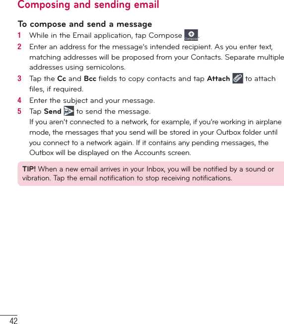 42Composing and sending emailTo compose and send a message1   While in the Email application, tap Compose  .2   Enter an address for the message’s intended recipient. As you enter text, matching addresses will be proposed from your Contacts. Separate multiple addresses using semicolons.3   Tap the Cc and Bcc ﬁ elds to copy contacts and tap Attach  to attach ﬁ les, if required.4   Enter the subject and your message.5   Tap Send  to send the message.If you aren’t connected to a network, for example, if you’re working in airplane mode, the messages that you send will be stored in your Outbox folder until you connect to a network again. If it contains any pending messages, the Outbox will be displayed on the Accounts screen.TIP! When a new email arrives in your Inbox, you will be notified by a sound or vibration. Tap the email notification to stop receiving notifications.Email