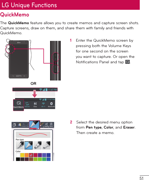51LG Unique FunctionsQuickMemoThe QuickMemo feature allows you to create memos and capture screen shots.Capture screens, draw on them, and share them with family and friends with QuickMemo.OR1   Enter the QuickMemo screen by pressing both the Volume Keys for one second on the screen you want to capture. Or open the Notiﬁ cations Panel and tap  .2   Select the desired menu option from Pen type, Color, and Eraser. Then create a memo.