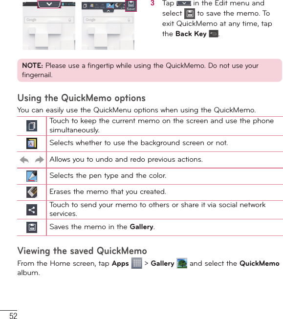 523   Tap   in the Edit menu and select   to save the memo. To exit QuickMemo at any time, tap the Back Key .NOTE: Please use a fingertip while using the QuickMemo. Do not use your fingernail.Using the QuickMemo optionsYou can easily use the QuickMenu options when using the QuickMemo.Touch to keep the current memo on the screen and use the phone simultaneously.Selects whether to use the background screen or not.Allows you to undo and redo previous actions.Selects the pen type and the color.Erases the memo that you created.Touch to send your memo to others or share it via social network services.Saves the memo in the Gallery.Viewing the saved QuickMemoFrom the Home screen, tap Apps  &gt; Gallery  and select the QuickMemo album.LG Unique Functions