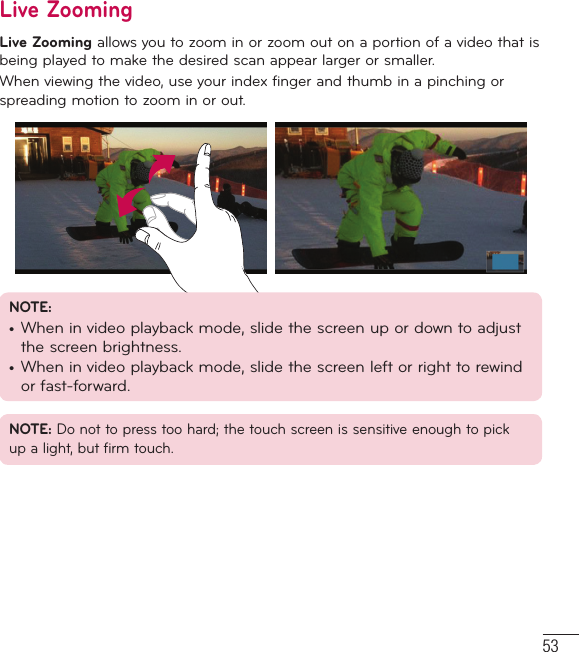 53Live ZoomingLive Zooming allows you to zoom in or zoom out on a portion of a video that is being played to make the desired scan appear larger or smaller.When viewing the video, use your index finger and thumb in a pinching or spreading motion to zoom in or out.NOTE: •  When in video playback mode, slide the screen up or down to adjust the screen brightness.•  When in video playback mode, slide the screen left or right to rewind or fast-forward.NOTE: Do not to press too hard; the touch screen is sensitive enough to pick up a light, but firm touch.