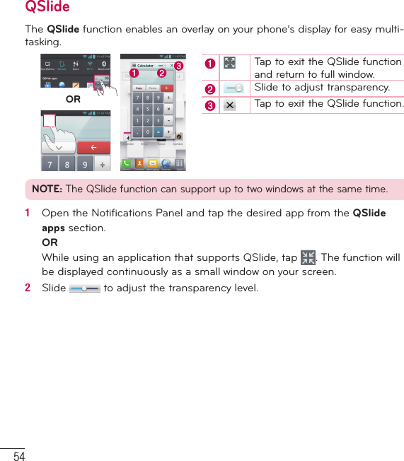 54QSlideThe QSlide function enables an overlay on your phone’s display for easy multi-tasking.ORTap to exit the QSlide function and return to full window.Slide to adjust transparency.Tap to exit the QSlide function.NOTE: The QSlide function can support up to two windows at the same time.1   Open the Notiﬁ cations Panel and tap the desired app from the QSlide apps section.ORWhile using an application that supports QSlide, tap  . The function will be displayed continuously as a small window on your screen.2   Slide   to adjust the transparency level.LG Unique Functions