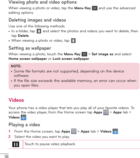 56Viewing photo and video optionsWhen viewing a photo or video, tap the Menu Key  and use the advanced editing options.Deleting images and videosUse one of the following methods:•  In a folder, tap   and select the photos and videos you want to delete, then tap Delete.•  When viewing a photo or video, tap  .Setting as wallpaperWhen viewing a photo, touch the Menu Key  &gt; Set image as and select Home screen wallpaper or Lock screen wallpaper.NOTE:•  Some file formats are not supported, depending on the device software.•  If the file size exceeds the available memory, an error can occur when you open files.VideosYour phone has a video player that lets you play all of your favorite videos. To access the video player, from the Home screen tap Apps  &gt; Apps tab &gt; Videos  .Playing a video1   From the Home screen, tap Apps   &gt; Apps tab &gt; Videos  . 2   Select the video you want to play.Touch to pause video playback.Multimedia