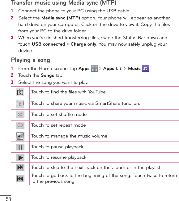 58Transfer music using Media sync (MTP)1   Connect the phone to your PC using the USB cable.2   Select the Media sync (MTP) option. Your phone will appear as another hard drive on your computer. Click on the drive to view it. Copy the ﬁ les from your PC to the drive folder.3   When you’re ﬁ nished transferring ﬁ les, swipe the Status Bar down and touch USB connected &gt; Charge only. You may now safely unplug your device.Playing a song1   From the Home screen, tap Apps   &gt; Apps tab &gt; Music  .2   Touch the Songs tab.3   Select the song you want to play.Touch to find the files with YouTubeTouch to share your music via SmartShare function.Touch to set shuffle modeTouch to set repeat modeTouch to manage the music volumeTouch to pause playbackTouch to resume playbackTouch to skip to the next track on the album or in the playlistTouch to go back to the beginning of the song. Touch twice to return to the previous songMultimedia