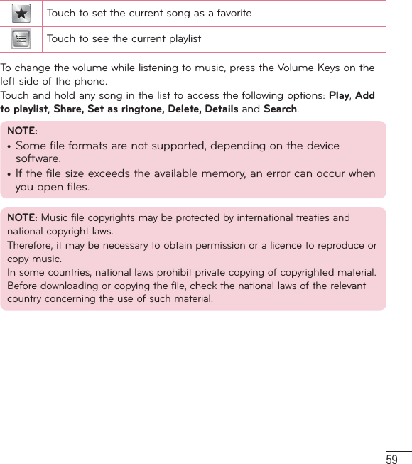 59Touch to set the current song as a favoriteTouch to see the current playlistTo change the volume while listening to music, press the Volume Keys on the left side of the phone.Touch and hold any song in the list to access the following options: Play, Add to playlist, Share, Set as ringtone, Delete, Details and Search.NOTE:•  Some file formats are not supported, depending on the device software.•  If the file size exceeds the available memory, an error can occur when you open files.NOTE: Music file copyrights may be protected by international treaties and national copyright laws. Therefore, it may be necessary to obtain permission or a licence to reproduce or copy music. In some countries, national laws prohibit private copying of copyrighted material. Before downloading or copying the file, check the national laws of the relevant country concerning the use of such material.