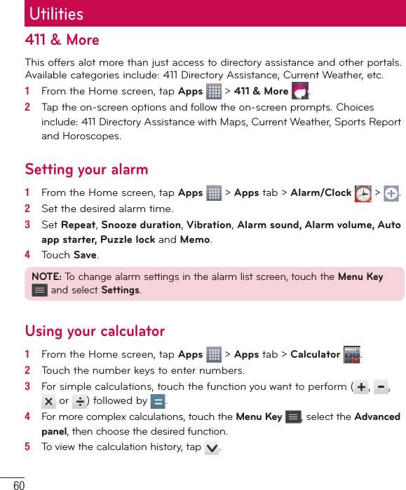 60411 &amp; MoreThis offers alot more than just access to directory assistance and other portals. Available categories include: 411 Directory Assistance, Current Weather, etc.1   From the Home screen, tap Apps   &gt; 411 &amp; More  .2   Tap the on-screen options and follow the on-screen prompts. Choices include: 411 Directory Assistance with Maps, Current Weather, Sports Report and Horoscopes.Setting your alarm1   From the Home screen, tap Apps   &gt; Apps tab &gt; Alarm/Clock   &gt;  .2   Set the desired alarm time.3   Set Repeat, Snooze duration, Vibration, Alarm sound, Alarm volume, Auto app starter, Puzzle lock and Memo.4   Touch Save.NOTE: To change alarm settings in the alarm list screen, touch the Menu Key  and select Settings.Using your calculator1   From the Home screen, tap Apps   &gt; Apps tab &gt; Calculator  .2   Touch the number keys to enter numbers.3   For simple calculations, touch the function you want to perform ( ,  ,  or  ) followed by  .4   For more complex calculations, touch the Menu Key , select the Advanced panel, then choose the desired function.5   To view the calculation history, tap  .Utilities