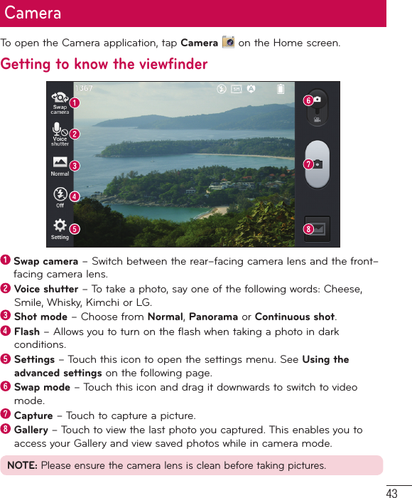 43CameraTo open the Camera application, tap Camera  on the Home screen.Getting to know the viewfinder  Swap camera – Switch between the rear–facing camera lens and the front–facing camera lens.  Voice shutter – To take a photo, say one of the following words: Cheese, Smile, Whisky, Kimchi or LG.  Shot mode – Choose from Normal, Panorama or Continuous shot.  Flash – Allows you to turn on the flash when taking a photo in dark conditions.  Settings – Touch this icon to open the settings menu. See Using the advanced settings on the following page.  Swap mode – Touch this icon and drag it downwards to switch to video mode.  Capture – Touch to capture a picture.  Gallery – Touch to view the last photo you captured. This enables you to access your Gallery and view saved photos while in camera mode.NOTE: Please ensure the camera lens is clean before taking pictures.